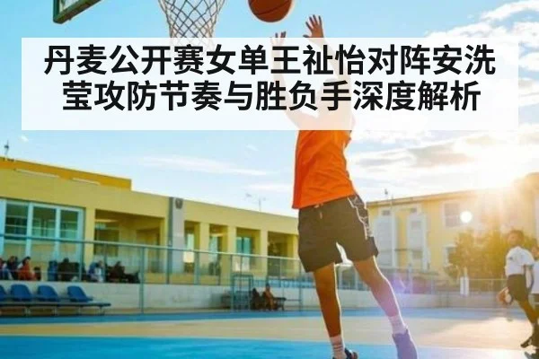 丹麦公开赛女单王祉怡对阵安洗莹攻防节奏与胜负手深度解析