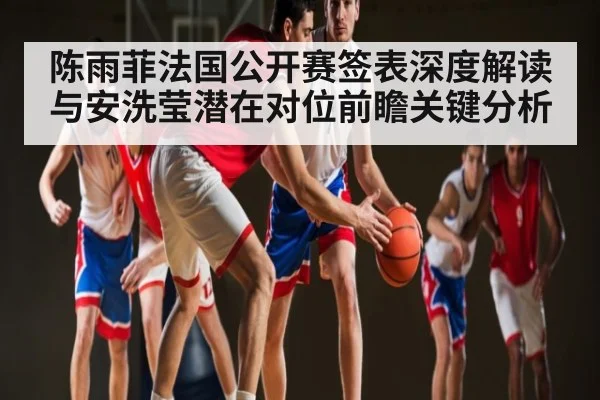 陈雨菲法国公开赛签表深度解读与安洗莹潜在对位前瞻关键分析