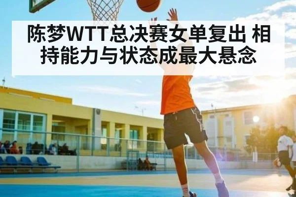陈梦WTT总决赛女单复出 相持能力与状态成最大悬念