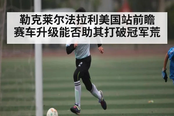 勒克莱尔法拉利美国站前瞻 赛车升级能否助其打破冠军荒