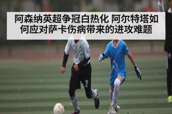 阿森纳英超争冠白热化 阿尔特塔如何应对萨卡伤病带来的进攻难题