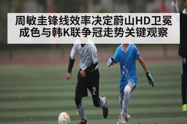 周敏圭锋线效率决定蔚山HD卫冕成色与韩K联争冠走势关键观察